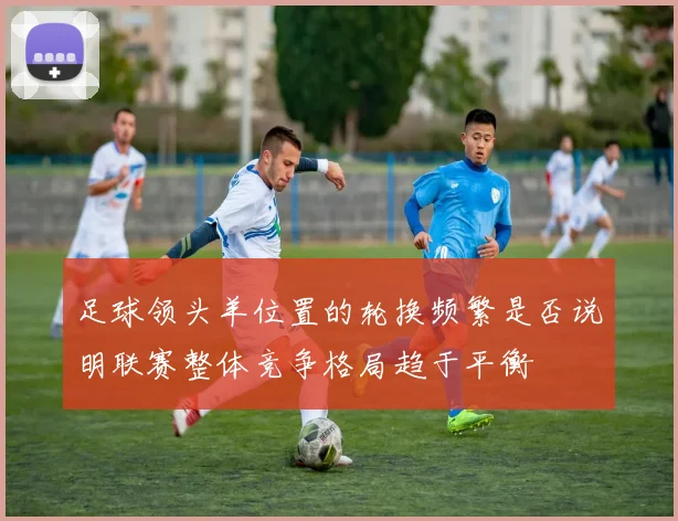 足球领头羊位置的轮换频繁是否说明联赛整体竞争格局趋于平衡